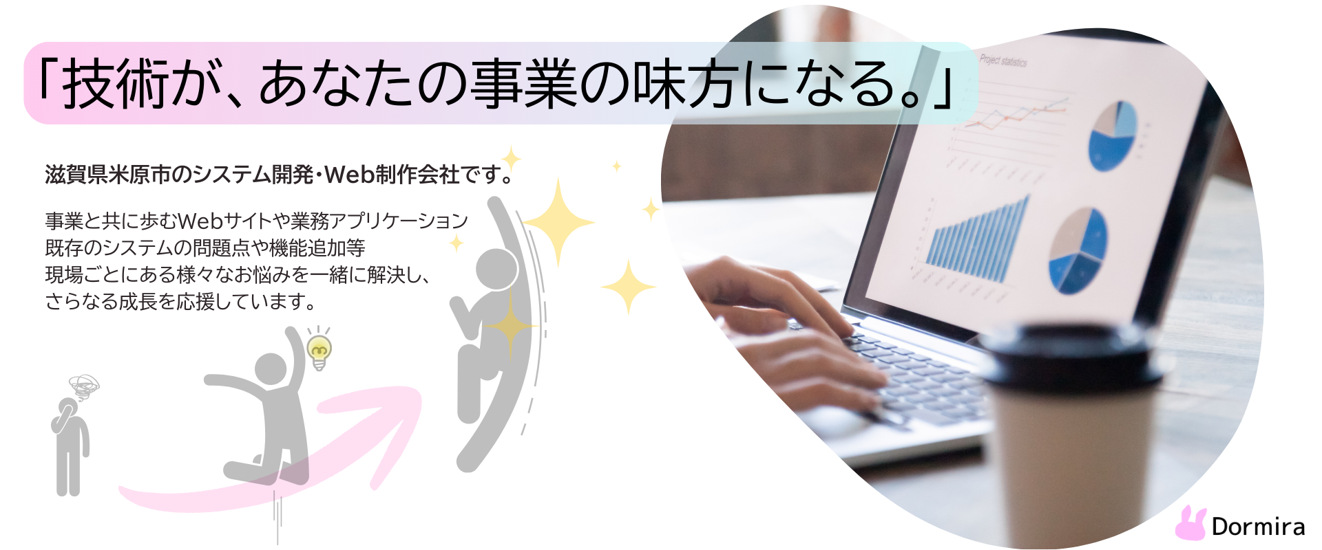 技術が、あなたの事業の味方になる。
滋賀県米原市のシステム開発・Web制作会社です。